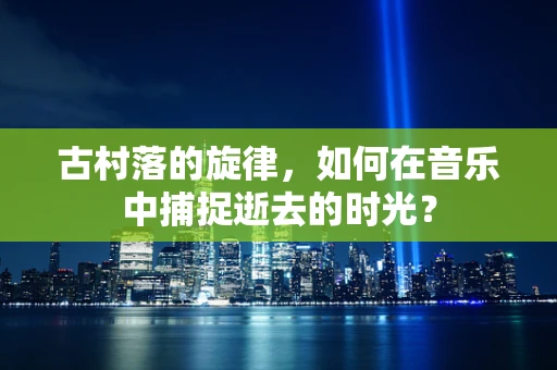 古村落的旋律，如何在音乐中捕捉逝去的时光？