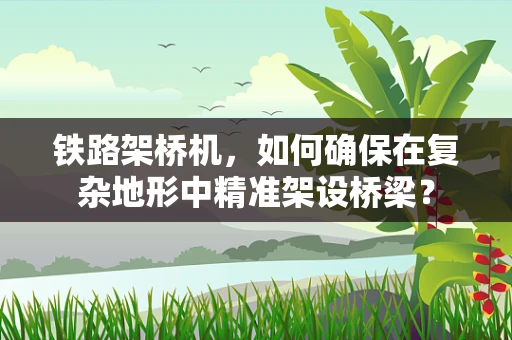铁路架桥机，如何确保在复杂地形中精准架设桥梁？