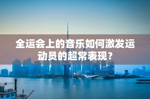 全运会上的音乐如何激发运动员的超常表现？