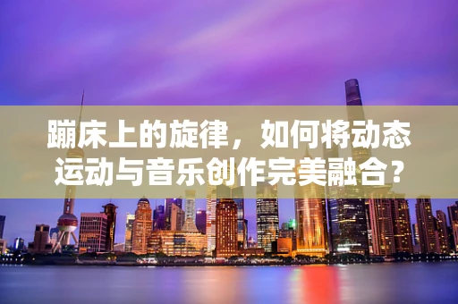 蹦床上的旋律，如何将动态运动与音乐创作完美融合？
