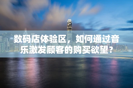 数码店体验区，如何通过音乐激发顾客的购买欲望？