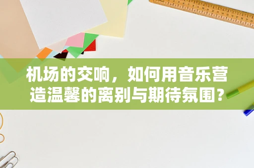机场的交响，如何用音乐营造温馨的离别与期待氛围？