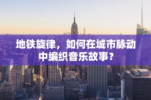 地铁旋律，如何在城市脉动中编织音乐故事？