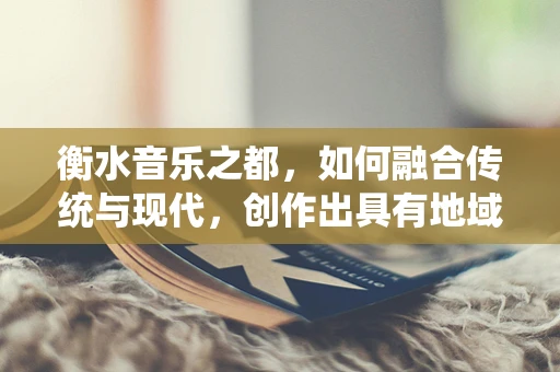 衡水音乐之都，如何融合传统与现代，创作出具有地域特色的音乐作品？