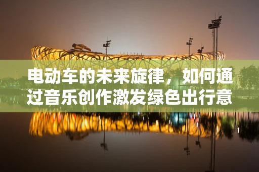 电动车的未来旋律，如何通过音乐创作激发绿色出行意识？