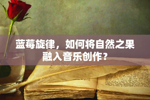 蓝莓旋律，如何将自然之果融入音乐创作？