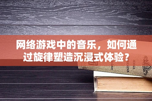 网络游戏中的音乐，如何通过旋律塑造沉浸式体验？
