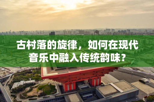 古村落的旋律，如何在现代音乐中融入传统韵味？