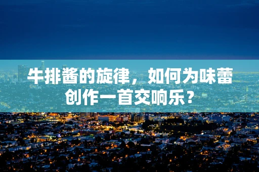 牛排酱的旋律，如何为味蕾创作一首交响乐？