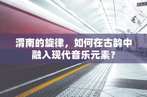 渭南的旋律，如何在古韵中融入现代音乐元素？