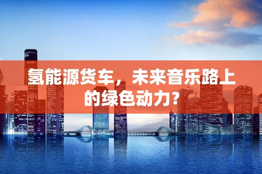 氢能源货车，未来音乐路上的绿色动力？