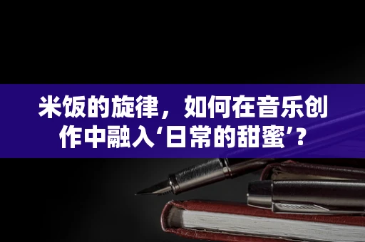 米饭的旋律，如何在音乐创作中融入‘日常的甜蜜’？