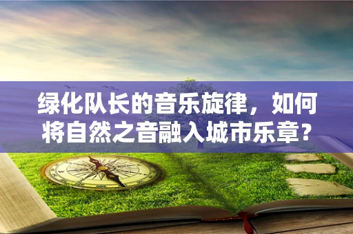 绿化队长的音乐旋律，如何将自然之音融入城市乐章？