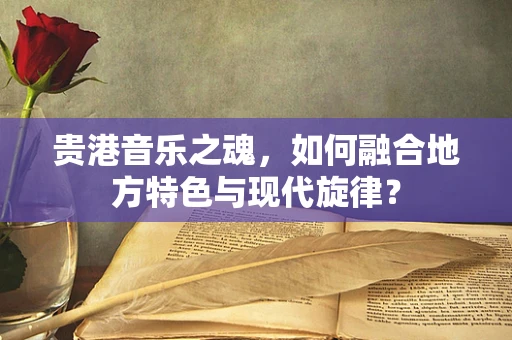 贵港音乐之魂，如何融合地方特色与现代旋律？