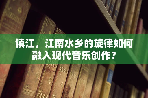镇江，江南水乡的旋律如何融入现代音乐创作？