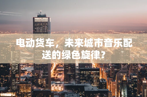 电动货车，未来城市音乐配送的绿色旋律？