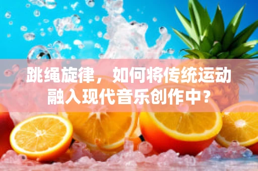跳绳旋律，如何将传统运动融入现代音乐创作中？