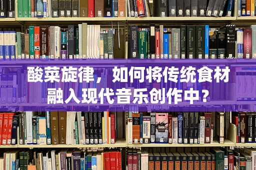 酸菜旋律，如何将传统食材融入现代音乐创作中？