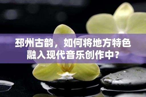 邳州古韵，如何将地方特色融入现代音乐创作中？