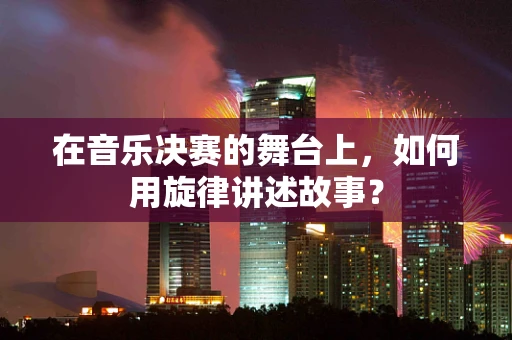 在音乐决赛的舞台上，如何用旋律讲述故事？