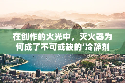 在创作的火光中，灭火器为何成了不可或缺的‘冷静剂’？