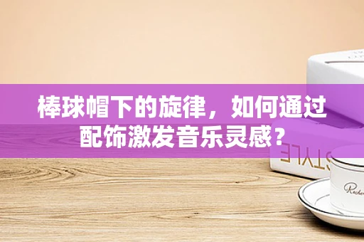 棒球帽下的旋律，如何通过配饰激发音乐灵感？
