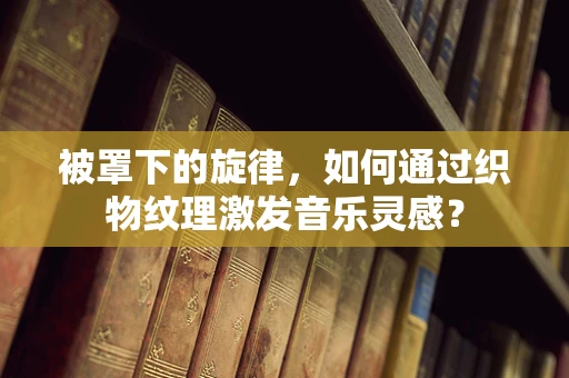 被罩下的旋律，如何通过织物纹理激发音乐灵感？