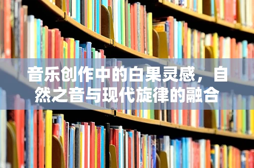 音乐创作中的白果灵感，自然之音与现代旋律的融合