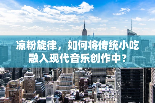 凉粉旋律，如何将传统小吃融入现代音乐创作中？