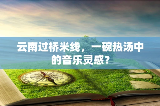 云南过桥米线，一碗热汤中的音乐灵感？
