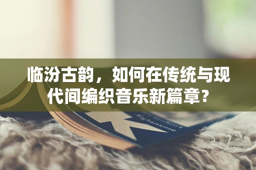 临汾古韵，如何在传统与现代间编织音乐新篇章？