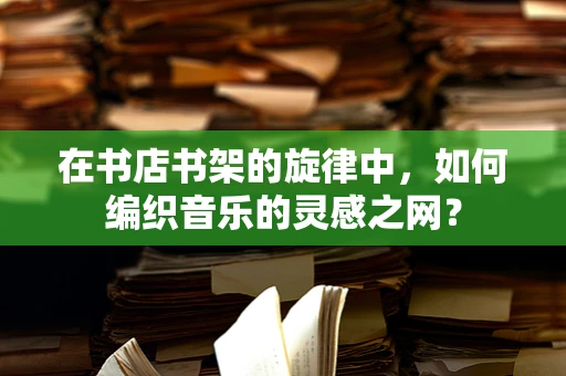 在书店书架的旋律中，如何编织音乐的灵感之网？