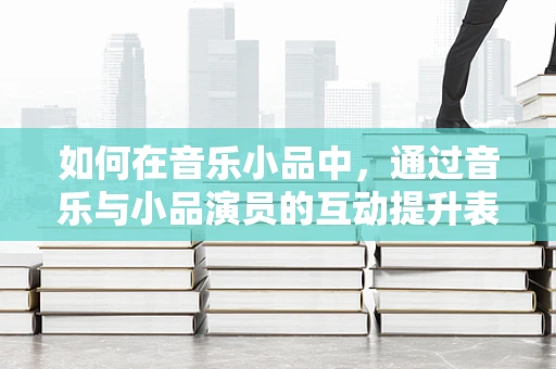 如何在音乐小品中，通过音乐与小品演员的互动提升表演效果？