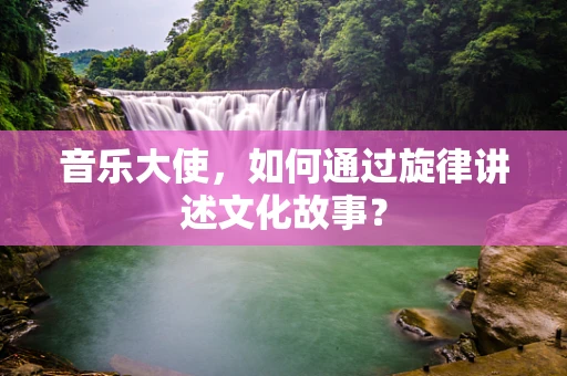 音乐大使，如何通过旋律讲述文化故事？