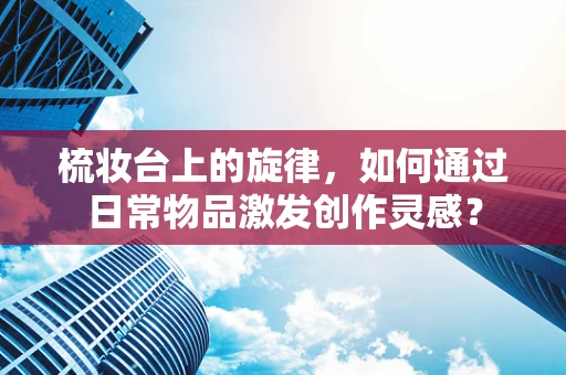 梳妆台上的旋律，如何通过日常物品激发创作灵感？