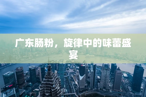 广东肠粉，旋律中的味蕾盛宴
