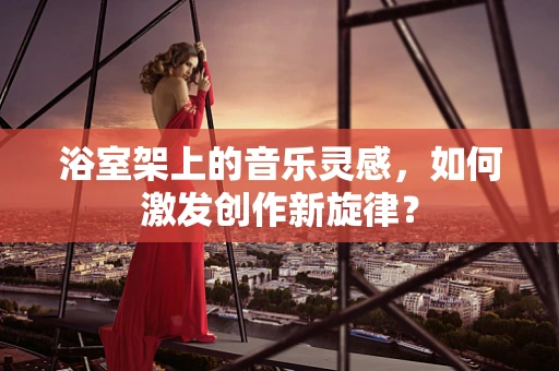 浴室架上的音乐灵感，如何激发创作新旋律？