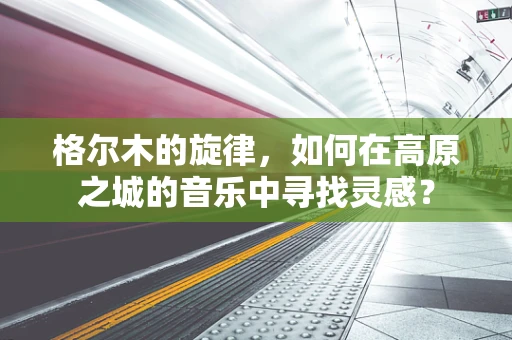 格尔木的旋律，如何在高原之城的音乐中寻找灵感？