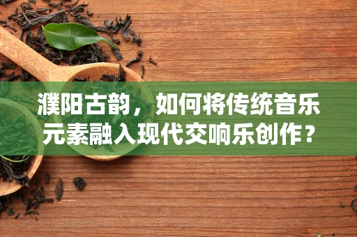 濮阳古韵，如何将传统音乐元素融入现代交响乐创作？