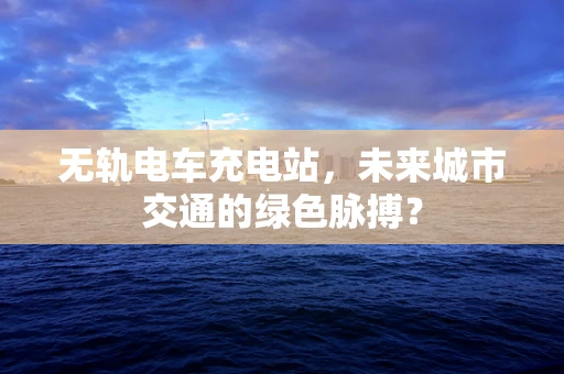 无轨电车充电站，未来城市交通的绿色脉搏？