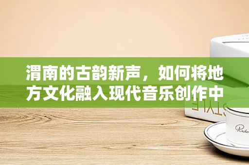 渭南的古韵新声，如何将地方文化融入现代音乐创作中？
