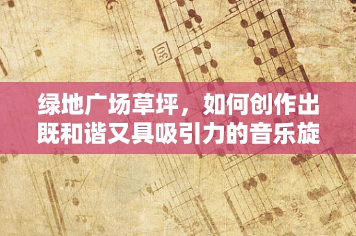 绿地广场草坪，如何创作出既和谐又具吸引力的音乐旋律？