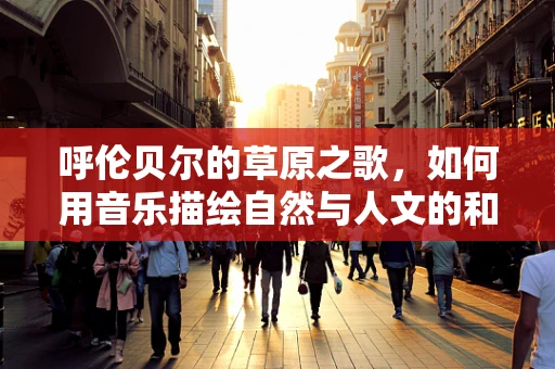 呼伦贝尔的草原之歌，如何用音乐描绘自然与人文的和谐共生？