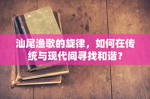 汕尾渔歌的旋律，如何在传统与现代间寻找和谐？