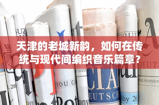 天津的老城新韵，如何在传统与现代间编织音乐篇章？