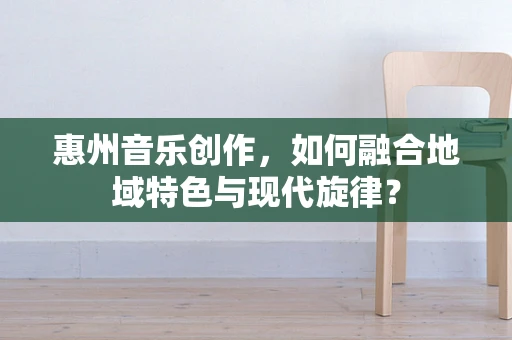 惠州音乐创作，如何融合地域特色与现代旋律？