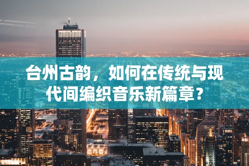台州古韵，如何在传统与现代间编织音乐新篇章？