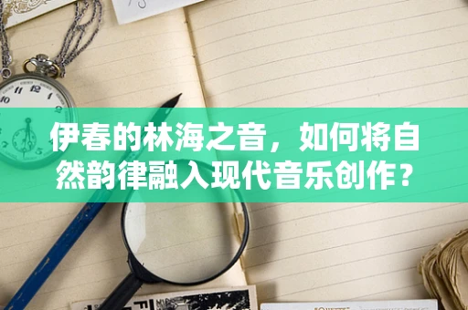 伊春的林海之音，如何将自然韵律融入现代音乐创作？