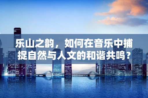 乐山之韵，如何在音乐中捕捉自然与人文的和谐共鸣？