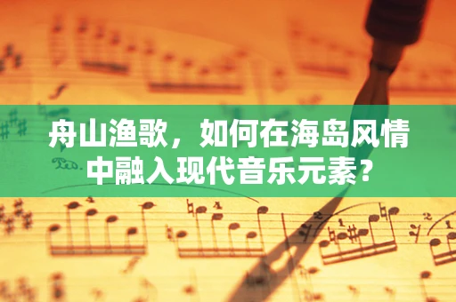 舟山渔歌，如何在海岛风情中融入现代音乐元素？